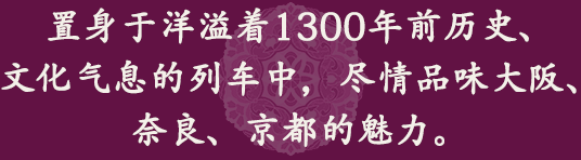 置身于洋溢著1300年前歷史、文化氣息的列車中，盡情品味大阪、奈良、京都的魅力。